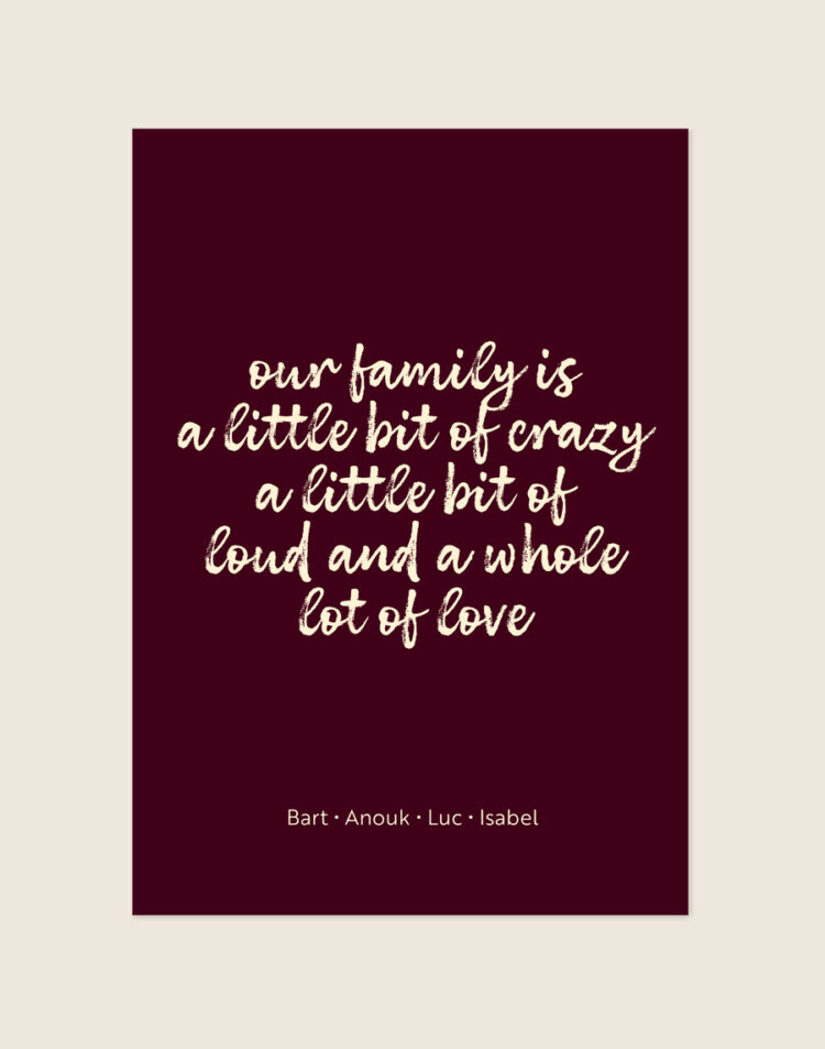 Een stijlvolle poster met een diepe, bordeauxrode achtergrond. Centraal staat de quote "our family is a little bit of crazy a little bit of loud and a whole lot of love" in een speels, crèmekleurig, handgeschreven lettertype. Onderaan de poster staan vier namen op één regel, in een dun en strak crèmekleurig lettertype, subtiel gescheiden door kleine stipjes.