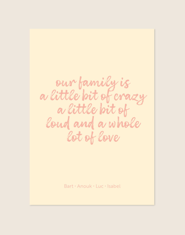 Een vrolijke poster met een warme, zachtgele achtergrond. Centraal staat de quote "our family is a little bit of crazy a little bit of loud and a whole lot of love" in een speels, roze, handgeschreven lettertype. Onderaan de poster staan vier namen op één regel, in een dun en strak roze lettertype, subtiel gescheiden door kleine stipjes.