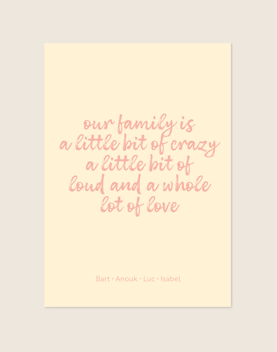 Een vrolijke poster met een warme, zachtgele achtergrond. Centraal staat de quote "our family is a little bit of crazy a little bit of loud and a whole lot of love" in een speels, roze, handgeschreven lettertype. Onderaan de poster staan vier namen op één regel, in een dun en strak roze lettertype, subtiel gescheiden door kleine stipjes.
