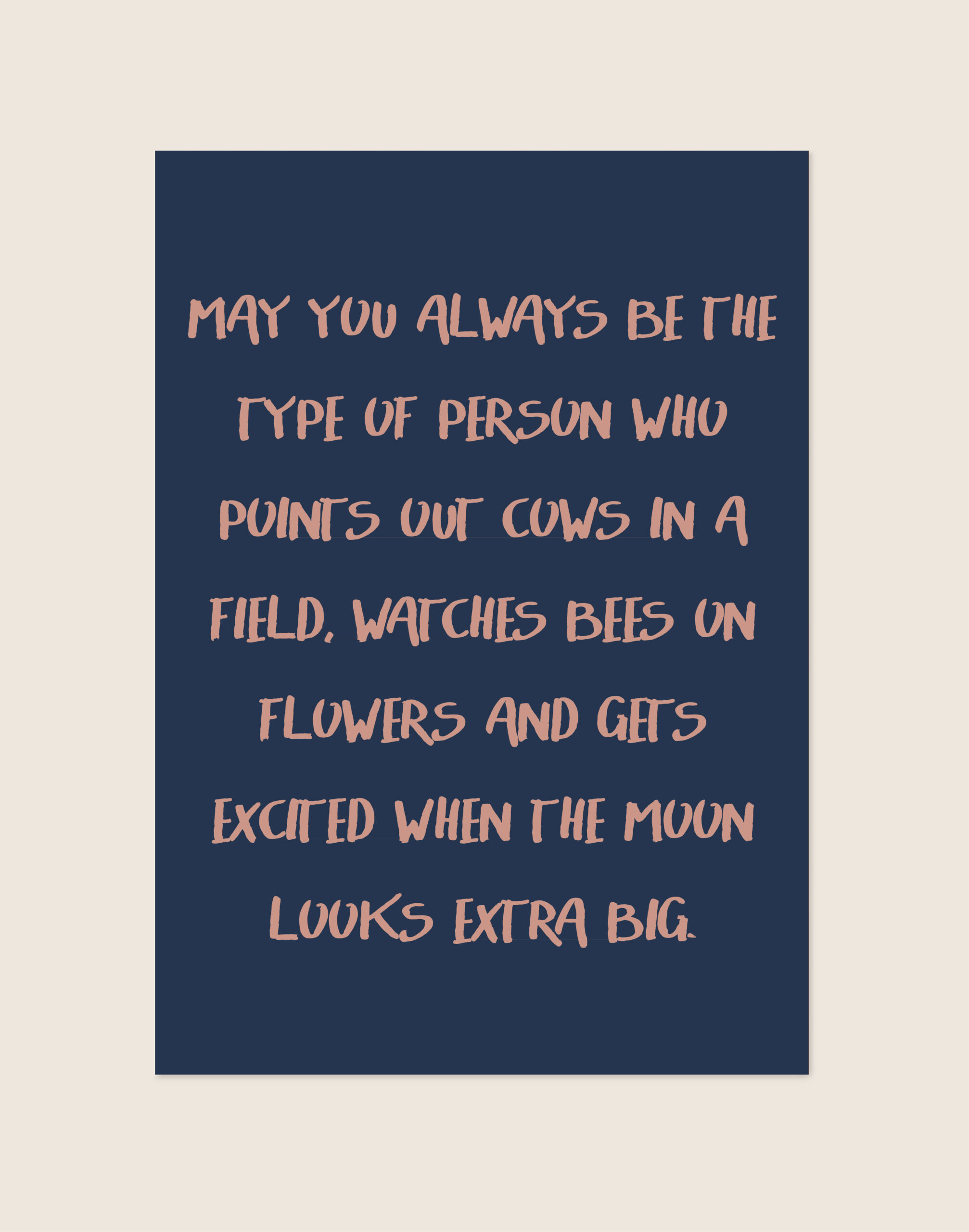 Een rechthoekige typografische poster met een effen donkerblauwe achtergrond. Gecentreerd staat een lange quote geschreven in zacht oudroze, handgeschreven ogende hoofdletters: "MAY YOU ALWAYS BE THE TYPE OF PERSON WHO POINTS OUT COWS IN A FIELD, WATCHES BEES ON FLOWERS AND GETS EXCITED WHEN THE MOON LOOKS EXTRA BIG."